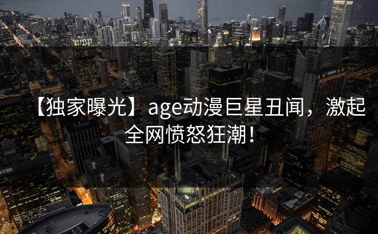 【独家曝光】age动漫巨星丑闻，激起全网愤怒狂潮！