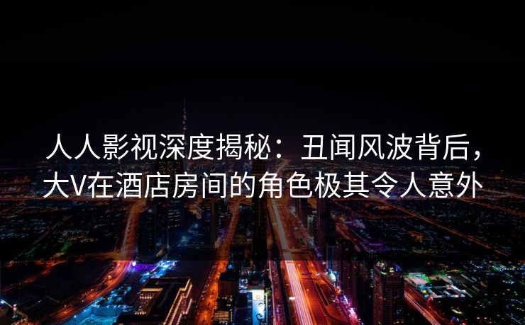 人人影视深度揭秘：丑闻风波背后，大V在酒店房间的角色极其令人意外