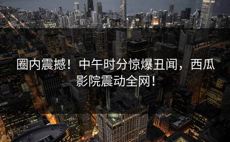 圈内震撼！中午时分惊爆丑闻，西瓜影院震动全网！