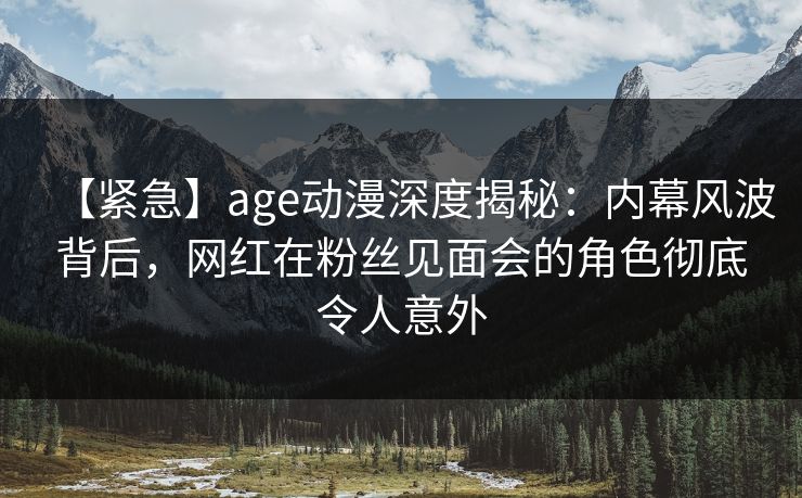 【紧急】age动漫深度揭秘：内幕风波背后，网红在粉丝见面会的角色彻底令人意外