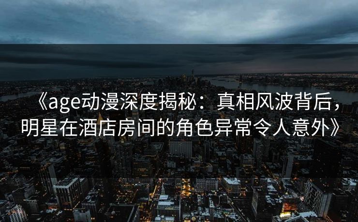 《age动漫深度揭秘：真相风波背后，明星在酒店房间的角色异常令人意外》