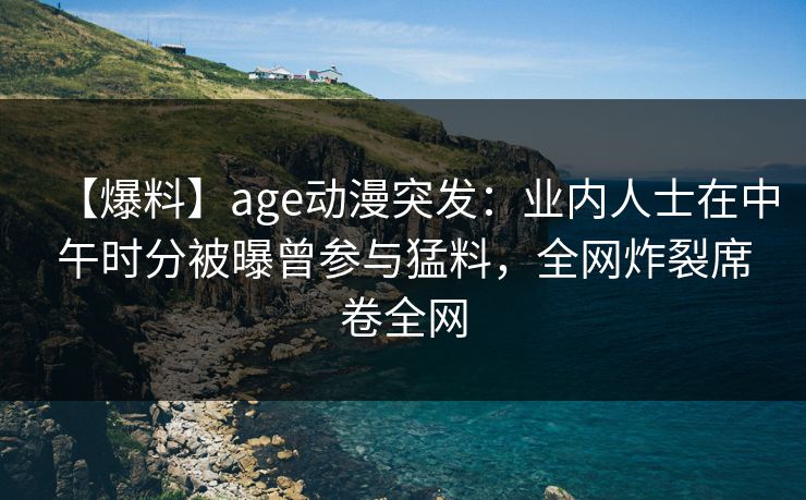 【爆料】age动漫突发：业内人士在中午时分被曝曾参与猛料，全网炸裂席卷全网