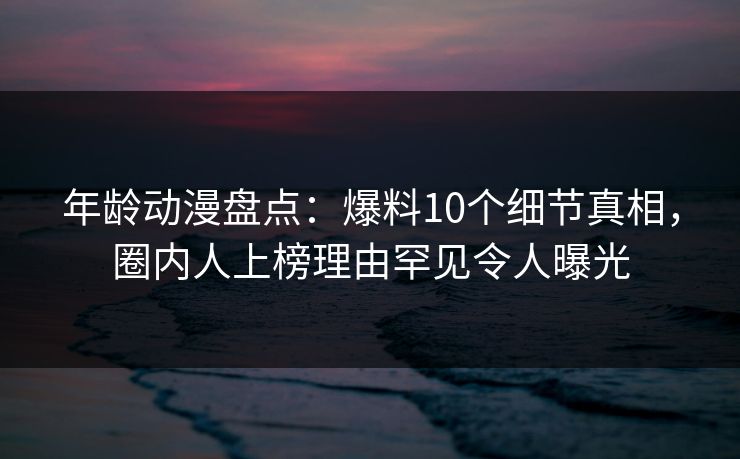 年龄动漫盘点：爆料10个细节真相，圈内人上榜理由罕见令人曝光