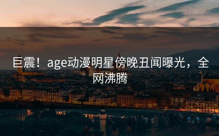 巨震！age动漫明星傍晚丑闻曝光，全网沸腾