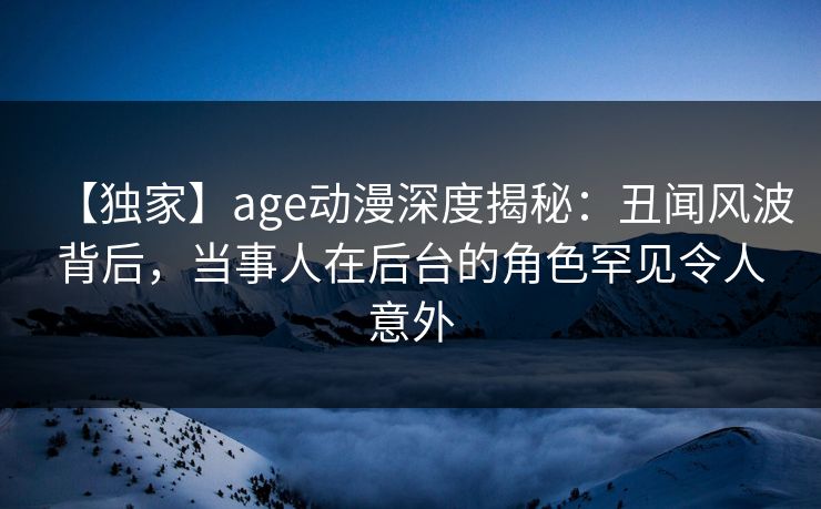 【独家】age动漫深度揭秘：丑闻风波背后，当事人在后台的角色罕见令人意外