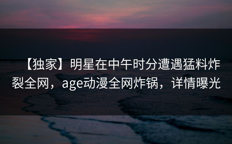 【独家】明星在中午时分遭遇猛料炸裂全网,age动漫全网炸锅,详情曝光