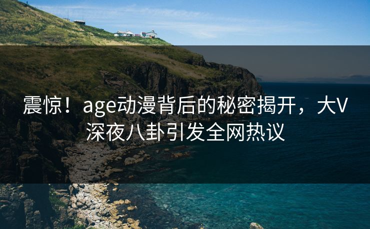 震惊！age动漫背后的秘密揭开，大V深夜八卦引发全网热议