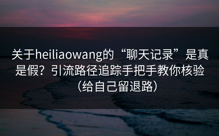 关于heiliaowang的“聊天记录”是真是假?引流路径追踪手把手教你核验(给自己留退路)