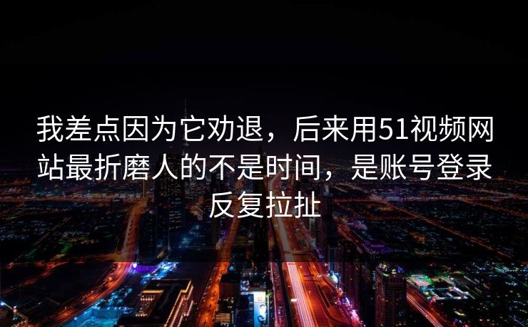 我差点因为它劝退，后来用51视频网站最折磨人的不是时间，是账号登录反复拉扯