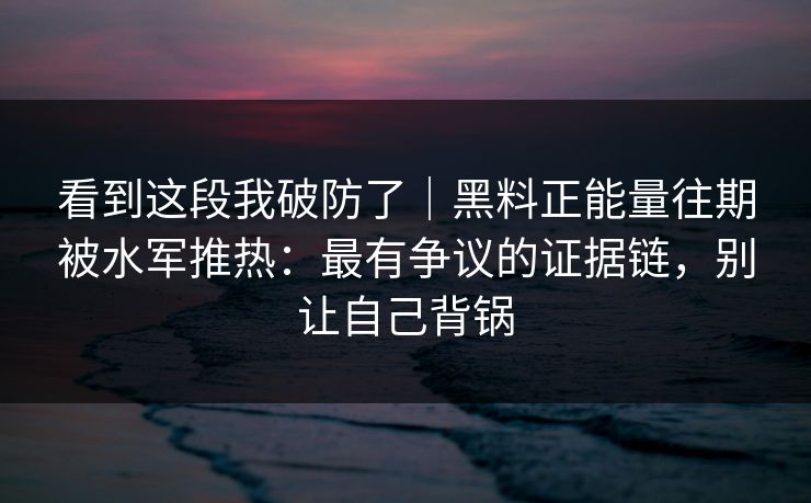 看到这段我破防了｜黑料正能量往期被水军推热：最有争议的证据链，别让自己背锅