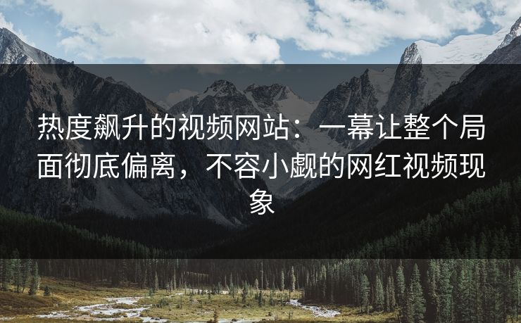 热度飙升的视频网站：一幕让整个局面彻底偏离，不容小觑的网红视频现象