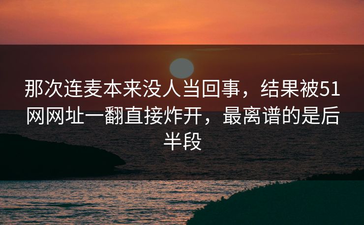 那次连麦本来没人当回事，结果被51网网址一翻直接炸开，最离谱的是后半段