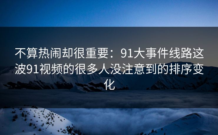 不算热闹却很重要：91大事件线路这波91视频的很多人没注意到的排序变化