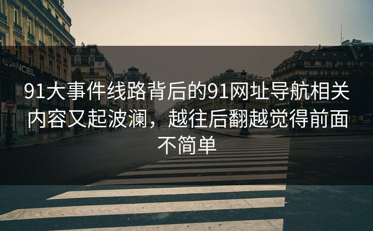 91大事件线路背后的91网址导航相关内容又起波澜，越往后翻越觉得前面不简单
