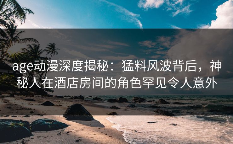 age动漫深度揭秘：猛料风波背后，神秘人在酒店房间的角色罕见令人意外