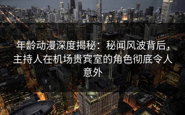 年龄动漫深度揭秘：秘闻风波背后，主持人在机场贵宾室的角色彻底令人意外