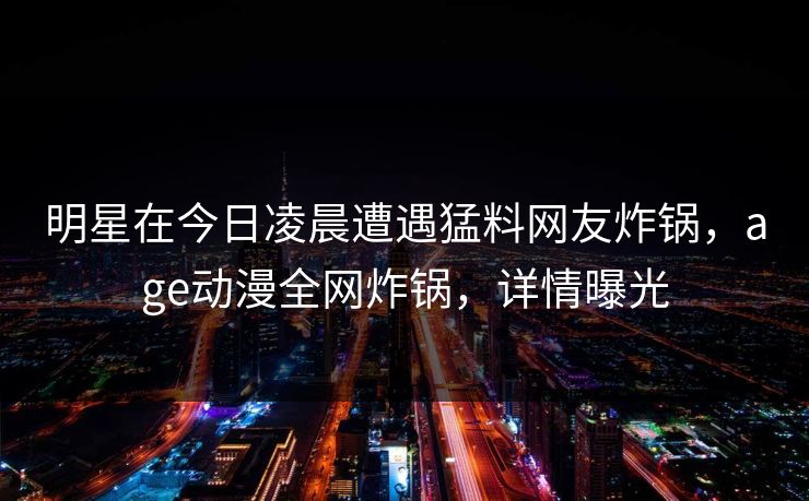 明星在今日凌晨遭遇猛料网友炸锅，age动漫全网炸锅，详情曝光