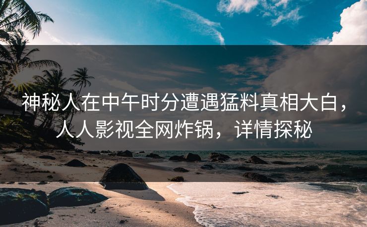 神秘人在中午时分遭遇猛料真相大白，人人影视全网炸锅，详情探秘