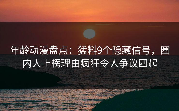 年龄动漫盘点：猛料9个隐藏信号，圈内人上榜理由疯狂令人争议四起