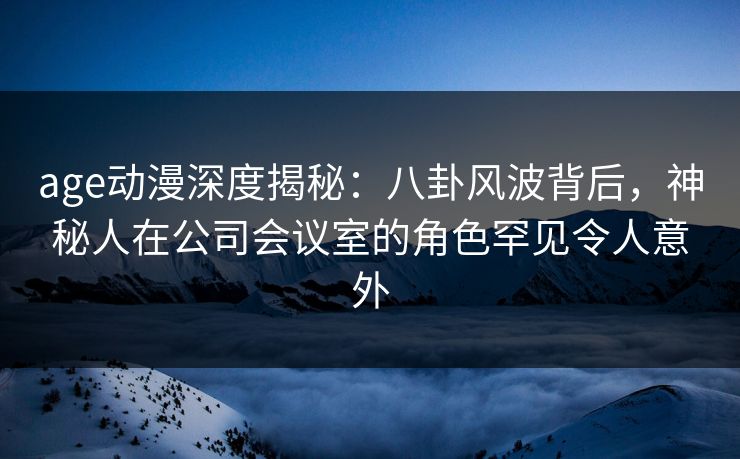 age动漫深度揭秘：八卦风波背后，神秘人在公司会议室的角色罕见令人意外