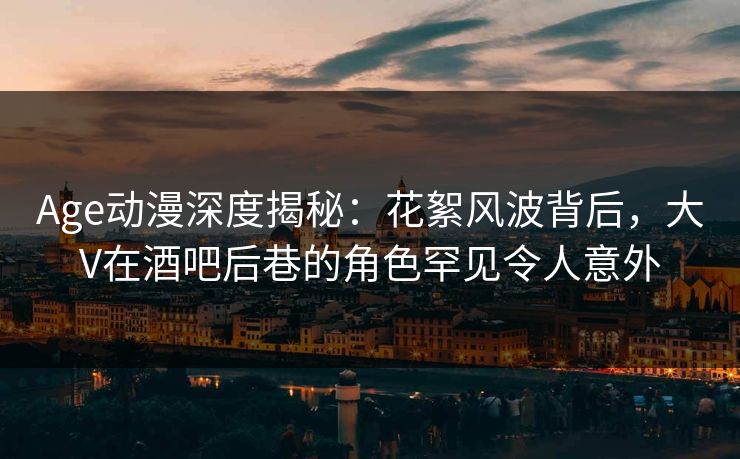 Age动漫深度揭秘：花絮风波背后，大V在酒吧后巷的角色罕见令人意外