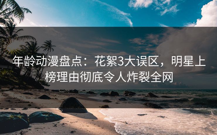 年龄动漫盘点：花絮3大误区，明星上榜理由彻底令人炸裂全网