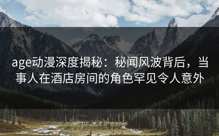 age动漫深度揭秘：秘闻风波背后，当事人在酒店房间的角色罕见令人意外