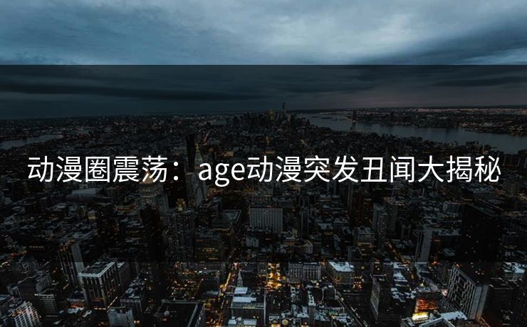 动漫圈震荡：age动漫突发丑闻大揭秘