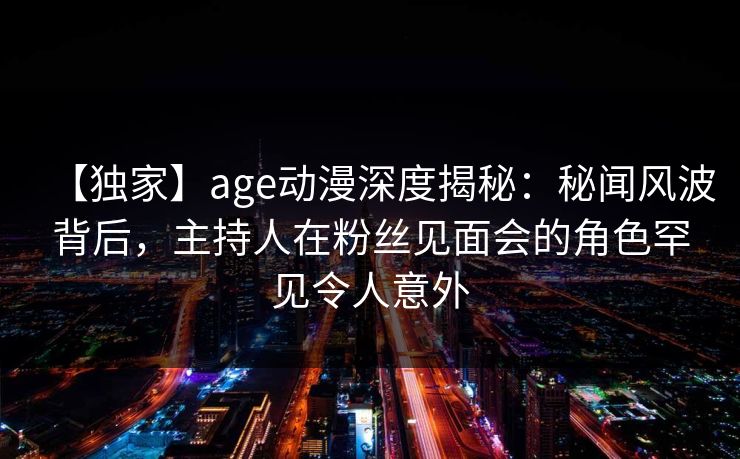 【独家】age动漫深度揭秘:秘闻风波背后,主持人在粉丝见面会的角色罕见令人意外