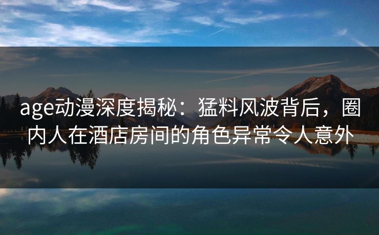 age动漫深度揭秘:猛料风波背后,圈内人在酒店房间的角色异常令人意外 age动漫深度揭秘:猛料风波背后,圈内人在酒店房间的角色异常令人意外