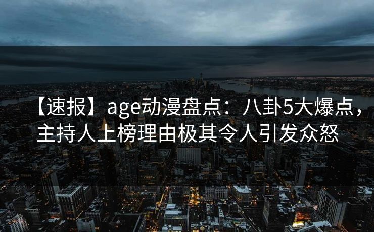 【速报】age动漫盘点:八卦5大爆点,主持人上榜理由极其令人引发众怒