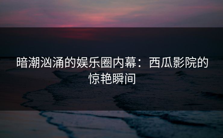 暗潮汹涌的娱乐圈内幕:西瓜影院的惊艳瞬间