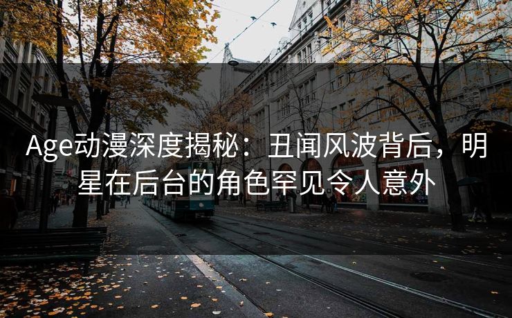 Age动漫深度揭秘：丑闻风波背后，明星在后台的角色罕见令人意外