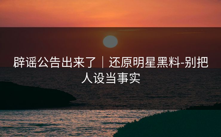 辟谣公告出来了｜还原明星黑料-别把人设当事实