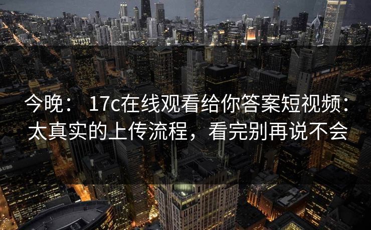今晚: 17c在线观看给你答案短视频: 太真实的上传流程,看完别再说不会