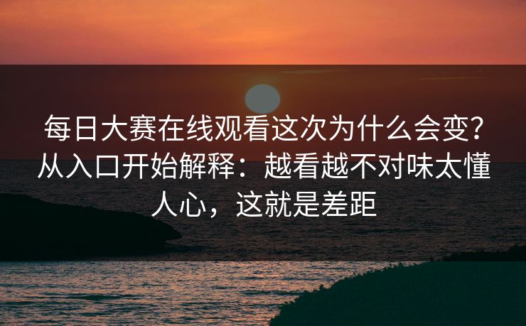 每日大赛在线观看这次为什么会变？从入口开始解释：越看越不对味太懂人心，这就是差距