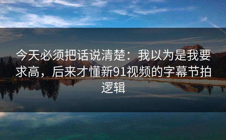 今天必须把话说清楚:我以为是我要求高,后来才懂新91视频的字幕节拍逻辑