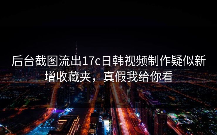 后台截图流出17c日韩视频制作疑似新增收藏夹，真假我给你看